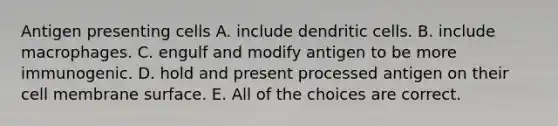 Antigen presenting cells A. include dendritic cells. B. include macrophages. C. engulf and modify antigen to be more immunogenic. D. hold and present processed antigen on their cell membrane surface. E. All of the choices are correct.