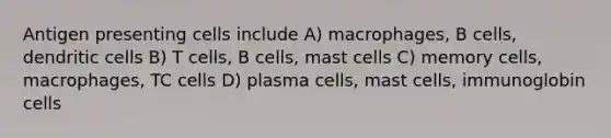 Antigen presenting cells include A) macrophages, B cells, dendritic cells B) T cells, B cells, mast cells C) memory cells, macrophages, TC cells D) plasma cells, mast cells, immunoglobin cells