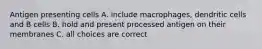 Antigen presenting cells A. include macrophages, dendritic cells and B cells B. hold and present processed antigen on their membranes C. all choices are correct