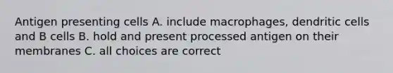 Antigen presenting cells A. include macrophages, dendritic cells and B cells B. hold and present processed antigen on their membranes C. all choices are correct