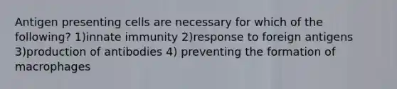 Antigen presenting cells are necessary for which of the following? 1)innate immunity 2)response to foreign antigens 3)production of antibodies 4) preventing the formation of macrophages