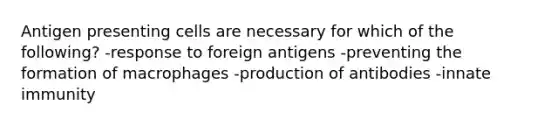 Antigen presenting cells are necessary for which of the following? -response to foreign antigens -preventing the formation of macrophages -production of antibodies -innate immunity