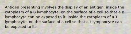 Antigen presenting involves the display of an antigen: inside the cytoplasm of a B lymphocyte. on the surface of a cell so that a B lymphocyte can be exposed to it. inside the cytoplasm of a T lymphocyte. on the surface of a cell so that a t lymphocyte can be exposed to it.