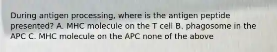 During antigen processing, where is the antigen peptide presented? A. MHC molecule on the T cell B. phagosome in the APC C. MHC molecule on the APC none of the above