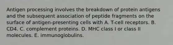 Antigen processing involves the breakdown of protein antigens and the subsequent association of peptide fragments on the surface of antigen-presenting cells with A. T-cell receptors. B. CD4. C. complement proteins. D. MHC class I or class II molecules. E. immunoglobulins.