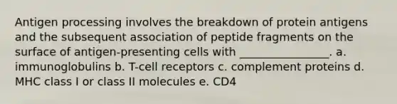 Antigen processing involves the breakdown of protein antigens and the subsequent association of peptide fragments on the surface of antigen-presenting cells with ________________. a. immunoglobulins b. T-cell receptors c. complement proteins d. MHC class I or class II molecules e. CD4