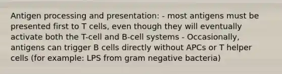 Antigen processing and presentation: - most antigens must be presented first to T cells, even though they will eventually activate both the T-cell and B-cell systems - Occasionally, antigens can trigger B cells directly without APCs or T helper cells (for example: LPS from gram negative bacteria)