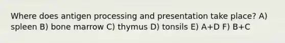 Where does antigen processing and presentation take place? A) spleen B) bone marrow C) thymus D) tonsils E) A+D F) B+C