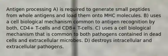 Antigen processing A) is required to generate small peptides from whole antigens and load them onto MHC molecules. B) uses a cell biological mechanism common to antigen recognition by both, CD4+ T-cells and CD8+ T-cells. C) uses a cell biological mechanism that is common to both pathogens contained in dead cells and extracellular microbes. D) destroys intracellular and extracellular pathogens.