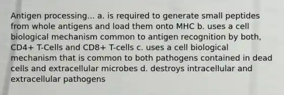 Antigen processing... a. is required to generate small peptides from whole antigens and load them onto MHC b. uses a cell biological mechanism common to antigen recognition by both, CD4+ T-Cells and CD8+ T-cells c. uses a cell biological mechanism that is common to both pathogens contained in dead cells and extracellular microbes d. destroys intracellular and extracellular pathogens