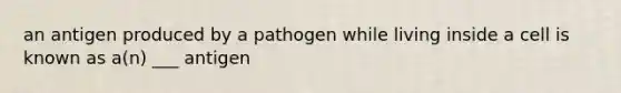 an antigen produced by a pathogen while living inside a cell is known as a(n) ___ antigen