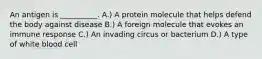 An antigen is __________. A.) A protein molecule that helps defend the body against disease B.) A foreign molecule that evokes an immune response C.) An invading circus or bacterium D.) A type of white blood cell