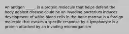 An antigen _____. is a protein molecule that helps defend the body against disease could be an invading bacterium induces development of white blood cells in the bone marrow is a foreign molecule that evokes a specific response by a lymphocyte is a protein attacked by an invading microorganism