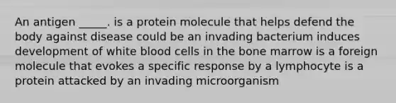 An antigen _____. is a protein molecule that helps defend the body against disease could be an invading bacterium induces development of white blood cells in the bone marrow is a foreign molecule that evokes a specific response by a lymphocyte is a protein attacked by an invading microorganism