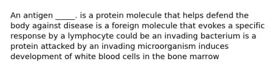 An antigen _____. is a protein molecule that helps defend the body against disease is a foreign molecule that evokes a specific response by a lymphocyte could be an invading bacterium is a protein attacked by an invading microorganism induces development of white blood cells in the bone marrow