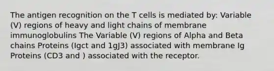 The antigen recognition on the T cells is mediated by: Variable (V) regions of heavy and light chains of membrane immunoglobulins The Variable (V) regions of Alpha and Beta chains Proteins (Igct and 1gJ3) associated with membrane Ig Proteins (CD3 and ) associated with the receptor.