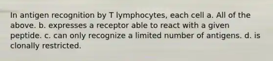 In antigen recognition by T lymphocytes, each cell a. All of the above. b. expresses a receptor able to react with a given peptide. c. can only recognize a limited number of antigens. d. is clonally restricted.