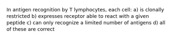 In antigen recognition by T lymphocytes, each cell: a) is clonally restricted b) expresses receptor able to react with a given peptide c) can only recognize a limited number of antigens d) all of these are correct