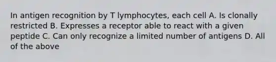 In antigen recognition by T lymphocytes, each cell A. Is clonally restricted B. Expresses a receptor able to react with a given peptide C. Can only recognize a limited number of antigens D. All of the above