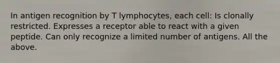 In antigen recognition by T lymphocytes, each cell: Is clonally restricted. Expresses a receptor able to react with a given peptide. Can only recognize a limited number of antigens. All the above.