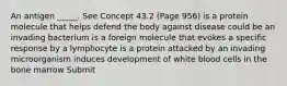 An antigen _____. See Concept 43.2 (Page 956) is a protein molecule that helps defend the body against disease could be an invading bacterium is a foreign molecule that evokes a specific response by a lymphocyte is a protein attacked by an invading microorganism induces development of white blood cells in the bone marrow Submit