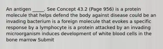 An antigen _____. See Concept 43.2 (Page 956) is a protein molecule that helps defend the body against disease could be an invading bacterium is a foreign molecule that evokes a specific response by a lymphocyte is a protein attacked by an invading microorganism induces development of white blood cells in the bone marrow Submit