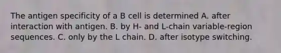 The antigen specificity of a B cell is determined A. after interaction with antigen. B. by H- and L-chain variable-region sequences. C. only by the L chain. D. after isotype switching.