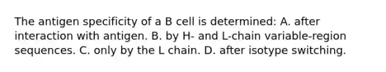 The antigen specificity of a B cell is determined: A. after interaction with antigen. B. by H- and L-chain variable-region sequences. C. only by the L chain. D. after isotype switching.