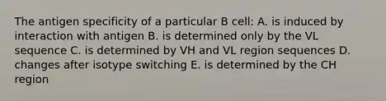 The antigen specificity of a particular B cell: A. is induced by interaction with antigen B. is determined only by the VL sequence C. is determined by VH and VL region sequences D. changes after isotype switching E. is determined by the CH region