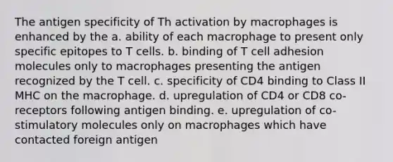 The antigen specificity of Th activation by macrophages is enhanced by the a. ability of each macrophage to present only specific epitopes to T cells. b. binding of T cell adhesion molecules only to macrophages presenting the antigen recognized by the T cell. c. specificity of CD4 binding to Class II MHC on the macrophage. d. upregulation of CD4 or CD8 co-receptors following antigen binding. e. upregulation of co-stimulatory molecules only on macrophages which have contacted foreign antigen