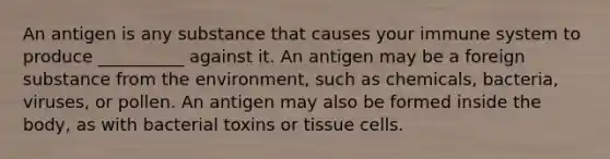 An antigen is any substance that causes your immune system to produce __________ against it. An antigen may be a foreign substance from the environment, such as chemicals, bacteria, viruses, or pollen. An antigen may also be formed inside the body, as with bacterial toxins or tissue cells.