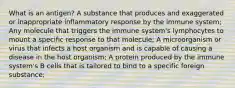 What is an antigen? A substance that produces and exaggerated or inappropriate inflammatory response by the immune system; Any molecule that triggers the immune system's lymphocytes to mount a specific response to that molecule; A microorganism or virus that infects a host organism and is capable of causing a disease in the host organism; A protein produced by the immune system's B cells that is tailored to bind to a specific foreign substance;