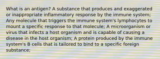 What is an antigen? A substance that produces and exaggerated or inappropriate inflammatory response by the immune system; Any molecule that triggers the immune system's lymphocytes to mount a specific response to that molecule; A microorganism or virus that infects a host organism and is capable of causing a disease in the host organism; A protein produced by the immune system's B cells that is tailored to bind to a specific foreign substance;