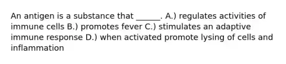 An antigen is a substance that ______. A.) regulates activities of immune cells B.) promotes fever C.) stimulates an adaptive immune response D.) when activated promote lysing of cells and inflammation