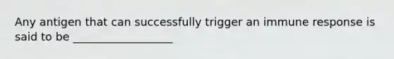 Any antigen that can successfully trigger an immune response is said to be __________________