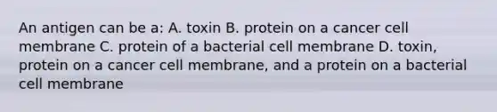 An antigen can be a: A. toxin B. protein on a cancer cell membrane C. protein of a bacterial cell membrane D. toxin, protein on a cancer cell membrane, and a protein on a bacterial cell membrane