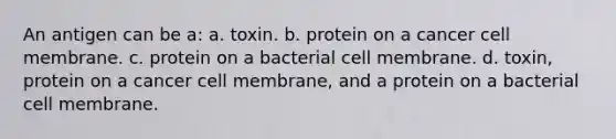 An antigen can be a: a. toxin. b. protein on a cancer cell membrane. c. protein on a bacterial cell membrane. d. toxin, protein on a cancer cell membrane, and a protein on a bacterial cell membrane.