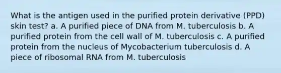 What is the antigen used in the purified protein derivative (PPD) skin test? a. A purified piece of DNA from M. tuberculosis b. A purified protein from the cell wall of M. tuberculosis c. A purified protein from the nucleus of Mycobacterium tuberculosis d. A piece of ribosomal RNA from M. tuberculosis