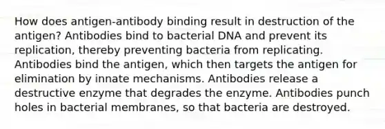 How does antigen-antibody binding result in destruction of the antigen? Antibodies bind to bacterial DNA and prevent its replication, thereby preventing bacteria from replicating. Antibodies bind the antigen, which then targets the antigen for elimination by innate mechanisms. Antibodies release a destructive enzyme that degrades the enzyme. Antibodies punch holes in bacterial membranes, so that bacteria are destroyed.