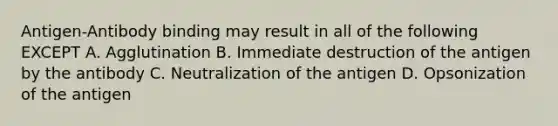 Antigen-Antibody binding may result in all of the following EXCEPT A. Agglutination B. Immediate destruction of the antigen by the antibody C. Neutralization of the antigen D. Opsonization of the antigen