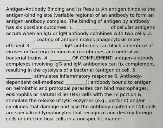 Antigen-Antibody Binding and Its Results An antigen binds to the antigen-binding site (variable regions) of an antibody to form an antigen-antibody complex. The binding of antigen by antibody has six possible outcomes: 1. _______________ of cellular antigens occurs when an lgG or lgM antibody combines with two cells. 2. ____________: coating of antigen makes phagocytosis more efficient 3. _____________: lgG antibodies can block adherence of viruses or bacteria to mucosal membranes and neutralize bacterial toxins. 4. _________ OF COMPLEMENT: antigen-antibody complexes involving lgG and lgM antibodies can fix complement, resulting in the cytolysis of a bacterial (antigenic) cell. 5. ___________: stimulates inflammatory response 6. Antibody-dependent cell-mediated _________): antibody bound to antigen on helminthic and protozoal parasites can bind macrophages, eosinophils or natural killer (NK) cells with the Fc portion & stimulate the release of lytic enzymes (e.g., perforin) and/or cytokines that damage and lyse the antibody-coated cell NK cells are specialized lymphocytes that recognize and destroy foreign cells or infected host cells in a nonspecific manner