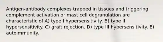 Antigen-antibody complexes trapped in tissues and triggering complement activation or mast cell degranulation are characteristic of A) type I hypersensitivity. B) type II hypersensitivity. C) graft rejection. D) type III hypersensitivity. E) autoimmunity.