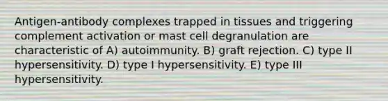 Antigen-antibody complexes trapped in tissues and triggering complement activation or mast cell degranulation are characteristic of A) autoimmunity. B) graft rejection. C) type II hypersensitivity. D) type I hypersensitivity. E) type III hypersensitivity.