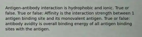 Antigen-antibody interaction is hydrophobic and ionic. True or false. True or false: Affinity is the interaction strength between 1 antigen binding site and its monovalent antigen. True or false: antibody avidity is overall binding energy of all antigen binding sites with the antigen.