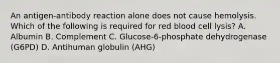 An antigen-antibody reaction alone does not cause hemolysis. Which of the following is required for red blood cell lysis? A. Albumin B. Complement C. Glucose-6-phosphate dehydrogenase (G6PD) D. Antihuman globulin (AHG)