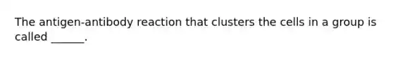 The antigen-antibody reaction that clusters the cells in a group is called ______.