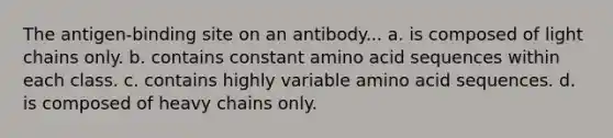 The antigen-binding site on an antibody... a. is composed of light chains only. b. contains constant amino acid sequences within each class. c. contains highly variable amino acid sequences. d. is composed of heavy chains only.