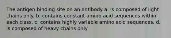 The antigen-binding site on an antibody a. is composed of light chains only. b. contains constant amino acid sequences within each class. c. contains highly variable amino acid sequences. d. is composed of heavy chains only