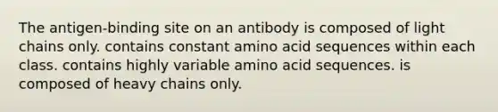 The antigen-binding site on an antibody is composed of light chains only. contains constant amino acid sequences within each class. contains highly variable amino acid sequences. is composed of heavy chains only.