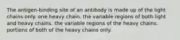 The antigen-binding site of an antibody is made up of the light chains only. one heavy chain. the variable regions of both light and heavy chains. the variable regions of the heavy chains. portions of both of the heavy chains only.